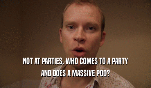 NOT AT PARTIES. WHO COMES TO A PARTY AND DOES A MASSIVE POO? 