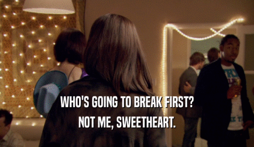 WHO'S GOING TO BREAK FIRST? NOT ME, SWEETHEART. 