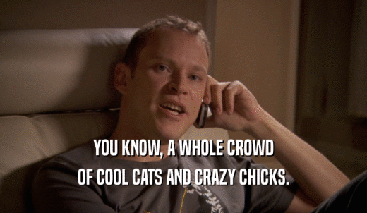 YOU KNOW, A WHOLE CROWD OF COOL CATS AND CRAZY CHICKS. 