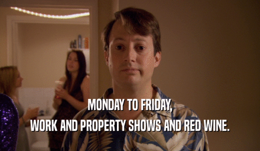MONDAY TO FRIDAY, WORK AND PROPERTY SHOWS AND RED WINE. 