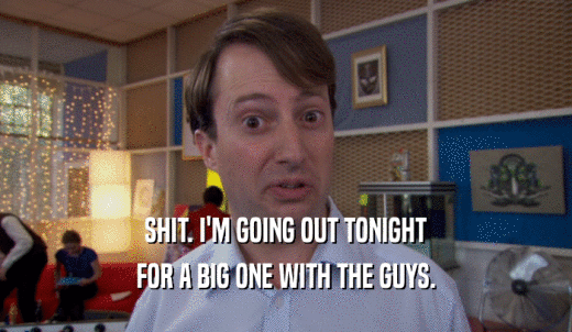 SHIT. I'M GOING OUT TONIGHT FOR A BIG ONE WITH THE GUYS. 