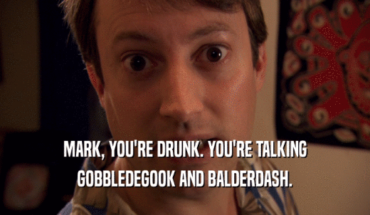 MARK, YOU'RE DRUNK. YOU'RE TALKING GOBBLEDEGOOK AND BALDERDASH. 