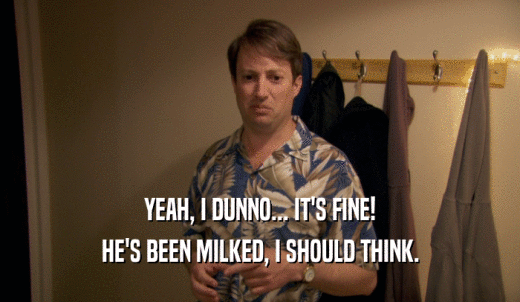 YEAH, I DUNNO... IT'S FINE! HE'S BEEN MILKED, I SHOULD THINK. 