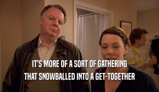 IT'S MORE OF A SORT OF GATHERING THAT SNOWBALLED INTO A GET-TOGETHER 