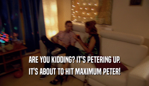 ARE YOU KIDDING? IT'S PETERING UP. IT'S ABOUT TO HIT MAXIMUM PETER! 
