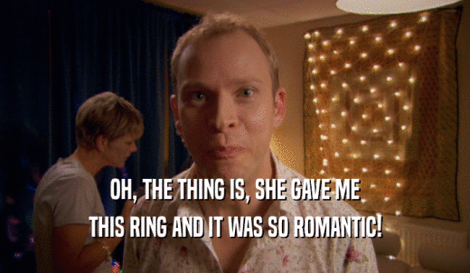OH, THE THING IS, SHE GAVE ME THIS RING AND IT WAS SO ROMANTIC! 
