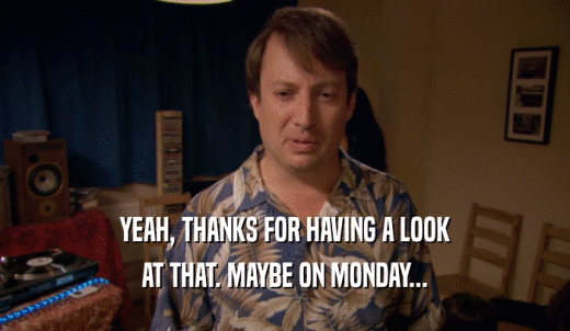 YEAH, THANKS FOR HAVING A LOOK AT THAT. MAYBE ON MONDAY... 