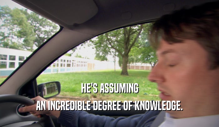 HE'S ASSUMING AN INCREDIBLE DEGREE OF KNOWLEDGE. 