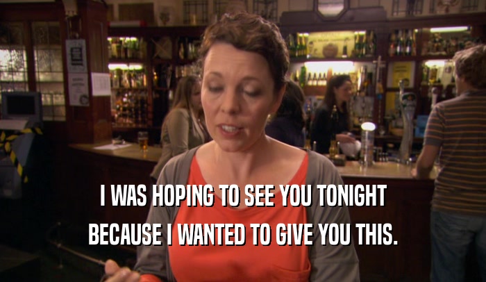 I WAS HOPING TO SEE YOU TONIGHT BECAUSE I WANTED TO GIVE YOU THIS. 