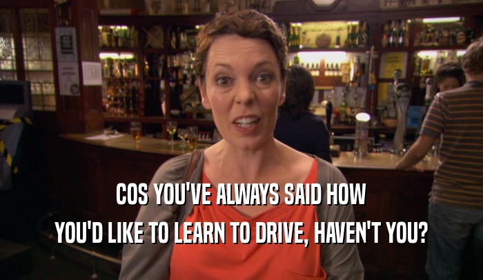 COS YOU'VE ALWAYS SAID HOW YOU'D LIKE TO LEARN TO DRIVE, HAVEN'T YOU? 
