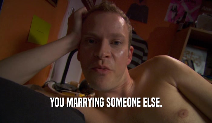 YOU MARRYING SOMEONE ELSE.  