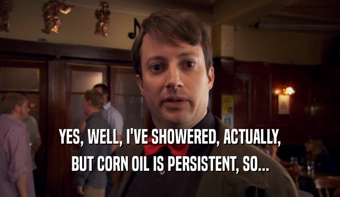 YES, WELL, I'VE SHOWERED, ACTUALLY, BUT CORN OIL IS PERSISTENT, SO... 