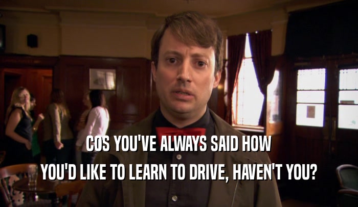 COS YOU'VE ALWAYS SAID HOW YOU'D LIKE TO LEARN TO DRIVE, HAVEN'T YOU? 