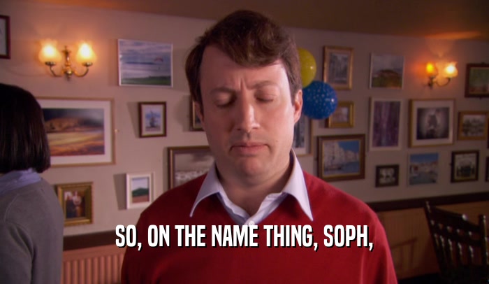 SO, ON THE NAME THING, SOPH,
  