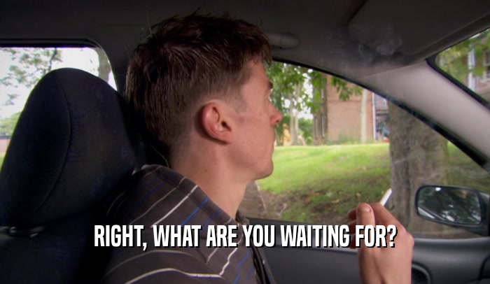 RIGHT, WHAT ARE YOU WAITING FOR?  