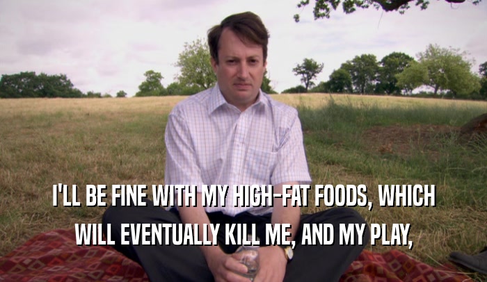 I'LL BE FINE WITH MY HIGH-FAT FOODS, WHICH WILL EVENTUALLY KILL ME, AND MY PLAY, 