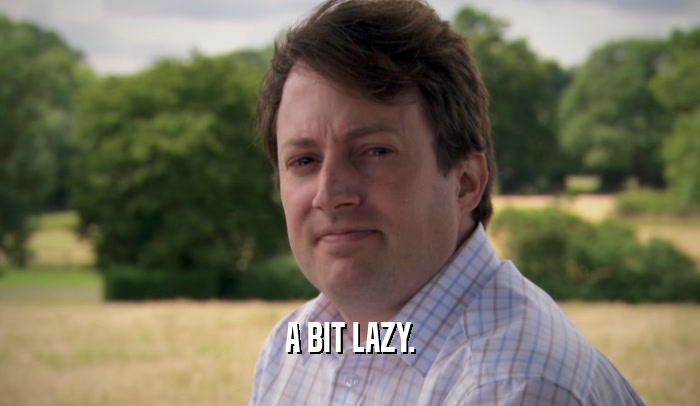 A BIT LAZY.  