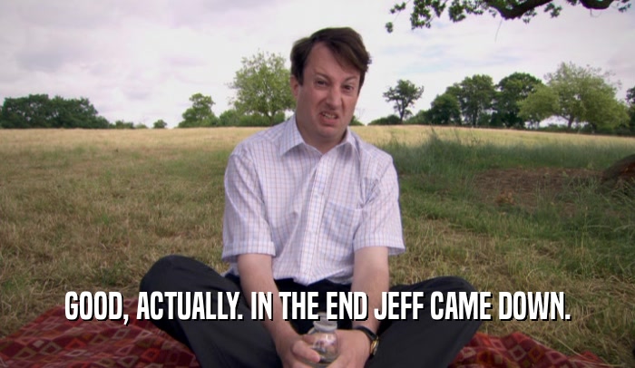 GOOD, ACTUALLY. IN THE END JEFF CAME DOWN.  