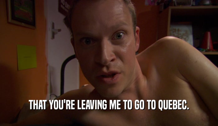 THAT YOU'RE LEAVING ME TO GO TO QUEBEC.  