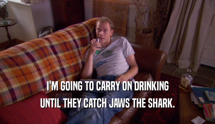 I'M GOING TO CARRY ON DRINKING
 UNTIL THEY CATCH JAWS THE SHARK.
 
