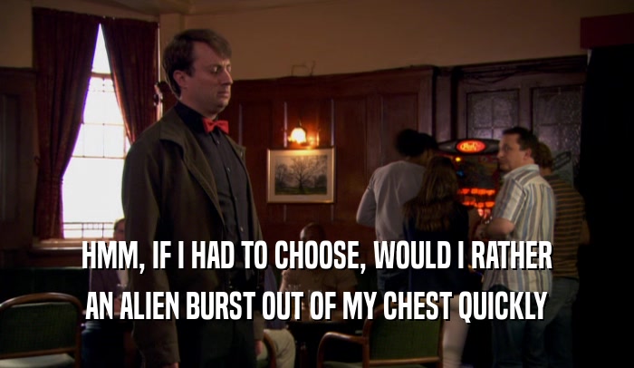 HMM, IF I HAD TO CHOOSE, WOULD I RATHER AN ALIEN BURST OUT OF MY CHEST QUICKLY 