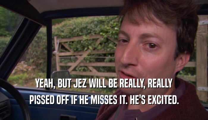 YEAH, BUT JEZ WILL BE REALLY, REALLY
 PISSED OFF IF HE MISSES IT. HE'S EXCITED.
 