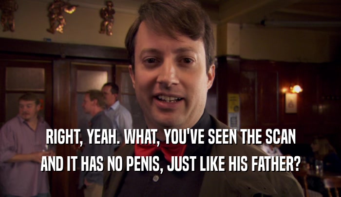 RIGHT, YEAH. WHAT, YOU'VE SEEN THE SCAN AND IT HAS NO PENIS, JUST LIKE HIS FATHER? 