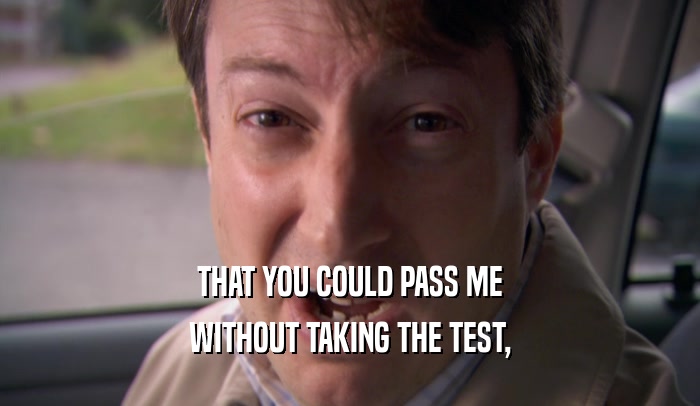 THAT YOU COULD PASS ME
 WITHOUT TAKING THE TEST,
 