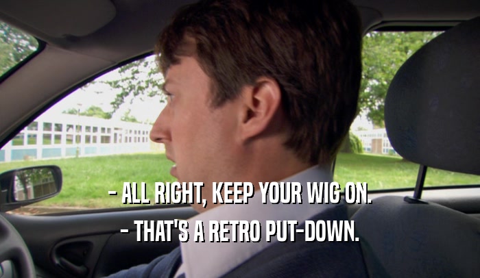 - ALL RIGHT, KEEP YOUR WIG ON. - THAT'S A RETRO PUT-DOWN. 