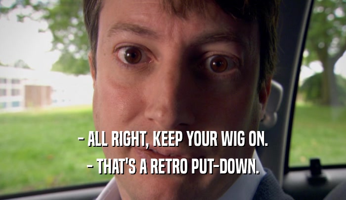 - ALL RIGHT, KEEP YOUR WIG ON. - THAT'S A RETRO PUT-DOWN. 