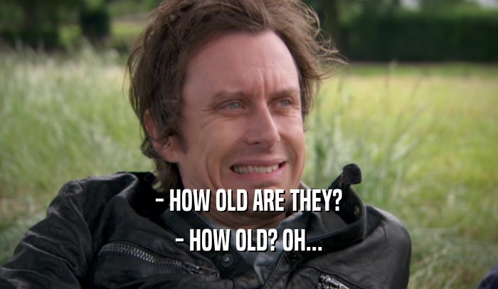 - HOW OLD ARE THEY? - HOW OLD? OH... 