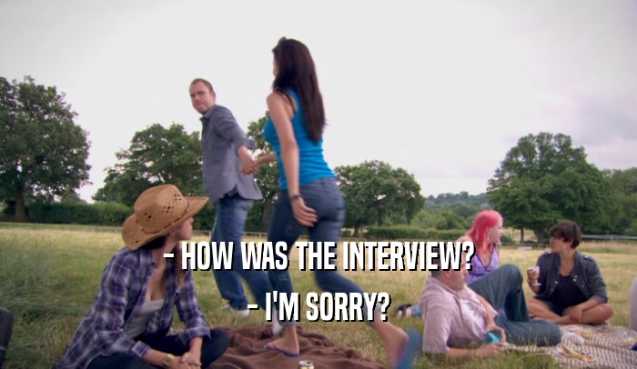 - HOW WAS THE INTERVIEW? - I'M SORRY? 