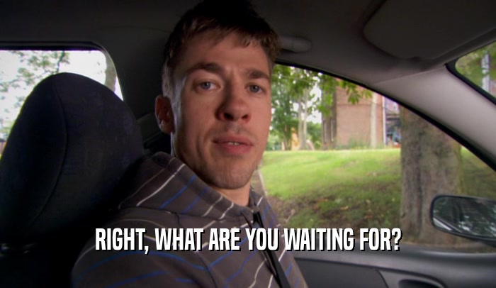 RIGHT, WHAT ARE YOU WAITING FOR?  
