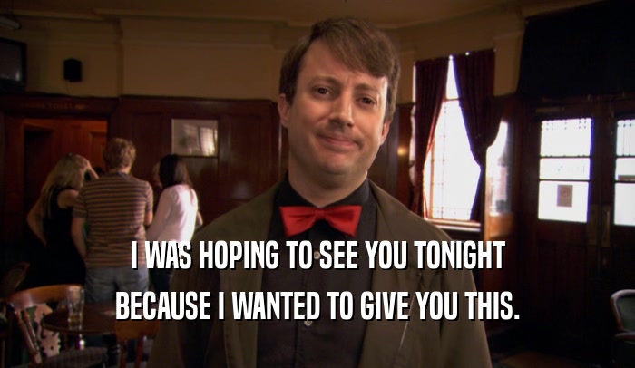 I WAS HOPING TO SEE YOU TONIGHT BECAUSE I WANTED TO GIVE YOU THIS. 