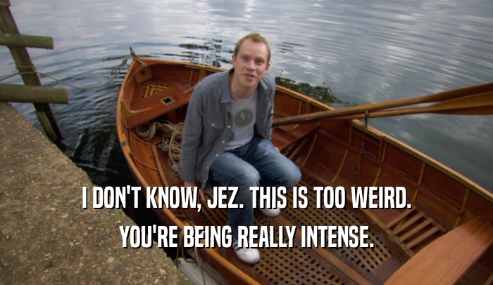 I DON'T KNOW, JEZ. THIS IS TOO WEIRD. YOU'RE BEING REALLY INTENSE. 