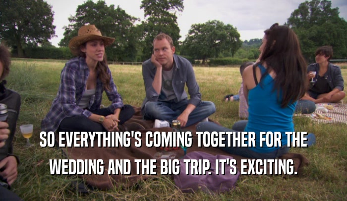 SO EVERYTHING'S COMING TOGETHER FOR THE WEDDING AND THE BIG TRIP. IT'S EXCITING. 