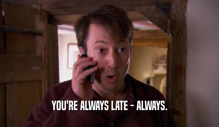 YOU'RE ALWAYS LATE - ALWAYS.
  