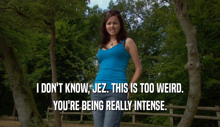 I DON'T KNOW, JEZ. THIS IS TOO WEIRD. YOU'RE BEING REALLY INTENSE. 