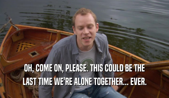 OH, COME ON, PLEASE. THIS COULD BE THE LAST TIME WE'RE ALONE TOGETHER... EVER. 