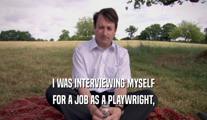 I WAS INTERVIEWING MYSELF
 FOR A JOB AS A PLAYWRIGHT,
 