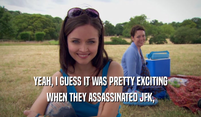 YEAH, I GUESS IT WAS PRETTY EXCITING WHEN THEY ASSASSINATED JFK, 