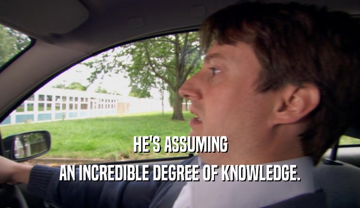 HE'S ASSUMING AN INCREDIBLE DEGREE OF KNOWLEDGE. 