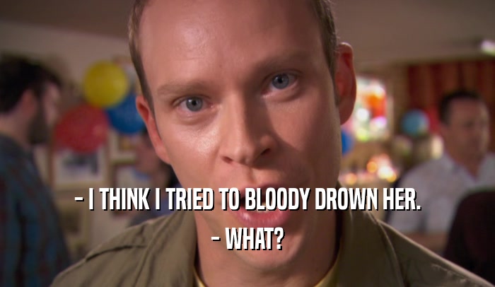 - I THINK I TRIED TO BLOODY DROWN HER.
 - WHAT?
 