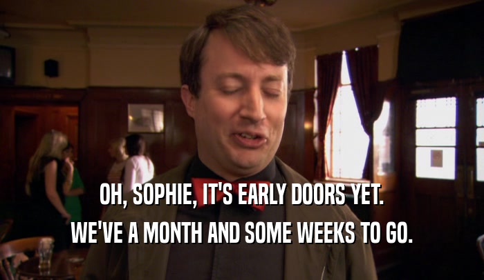OH, SOPHIE, IT'S EARLY DOORS YET. WE'VE A MONTH AND SOME WEEKS TO GO. 