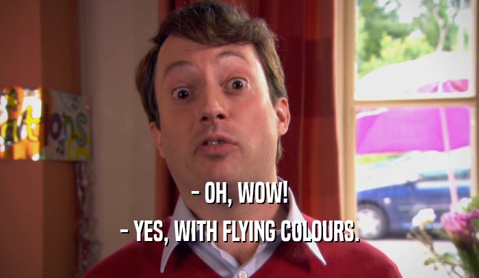 - OH, WOW!
 - YES, WITH FLYING COLOURS.
 