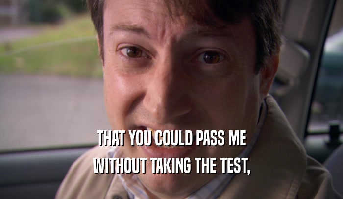 THAT YOU COULD PASS ME
 WITHOUT TAKING THE TEST,
 