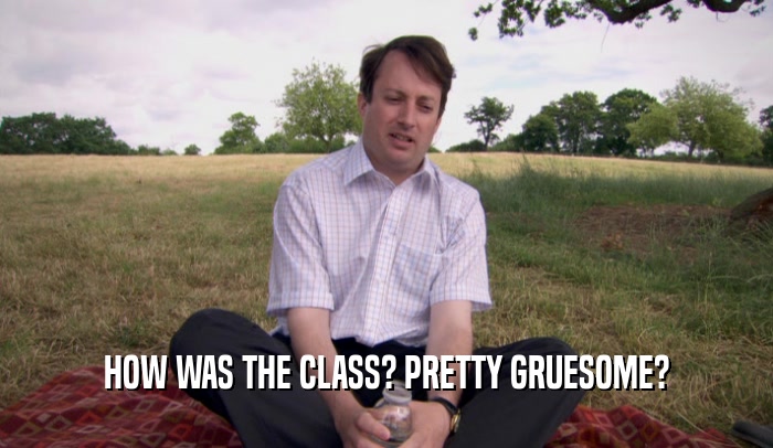 HOW WAS THE CLASS? PRETTY GRUESOME?  