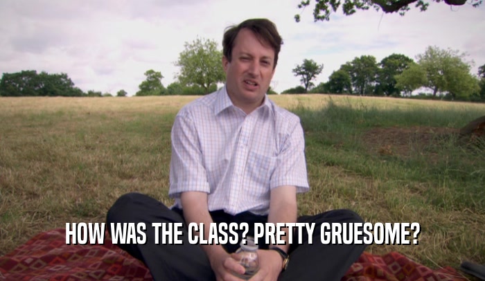 HOW WAS THE CLASS? PRETTY GRUESOME?  