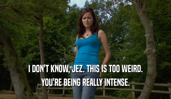 I DON'T KNOW, JEZ. THIS IS TOO WEIRD. YOU'RE BEING REALLY INTENSE. 