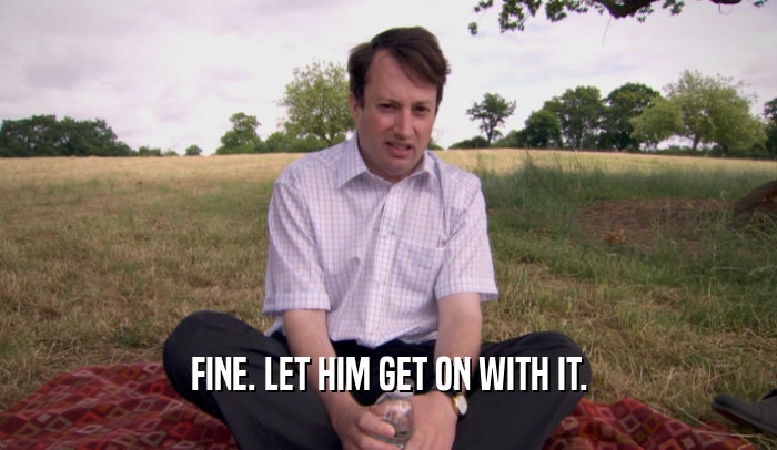 FINE. LET HIM GET ON WITH IT.  